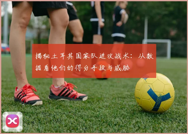揭秘土耳其国家队进攻战术：从数据看他们的得分手段与威胁