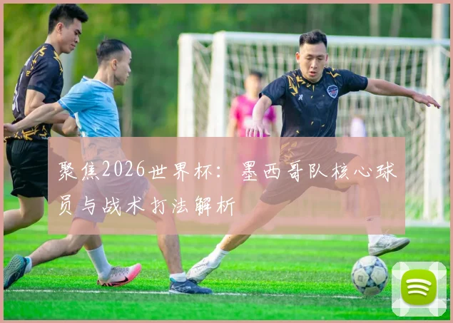 聚焦2026世界杯:墨西哥队核心球员与战术打法解析