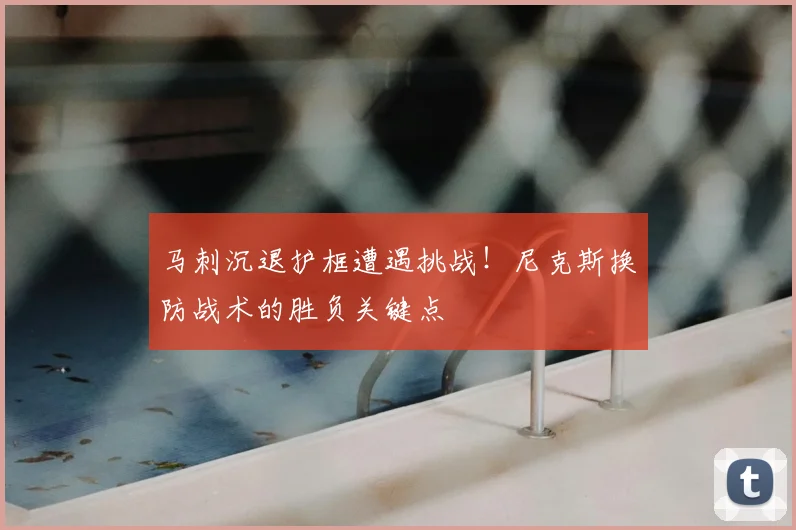 马刺沉退护框遭遇挑战!尼克斯换防战术的胜负关键点