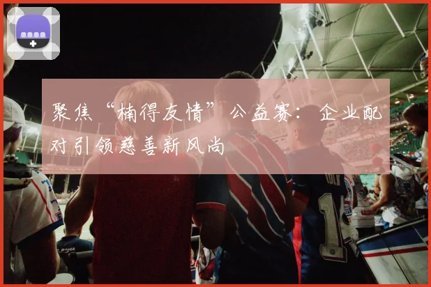 聚焦“楠得友情”公益赛：企业配对引领慈善新风尚
