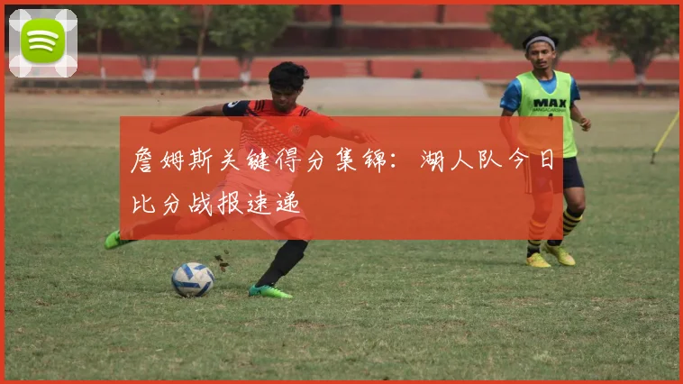 詹姆斯关键得分集锦：湖人队今日比分战报速递