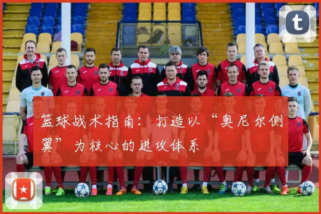 篮球战术指南：打造以“奥尼尔侧翼”为核心的进攻体系