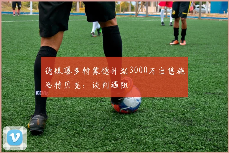 德媒曝多特蒙德计划3000万出售施洛特贝克,谈判遇阻