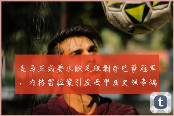 皇马正式要求欧足联剥夺巴萨冠军，内格雷拉案引发西甲历史级争端，最新进展解析