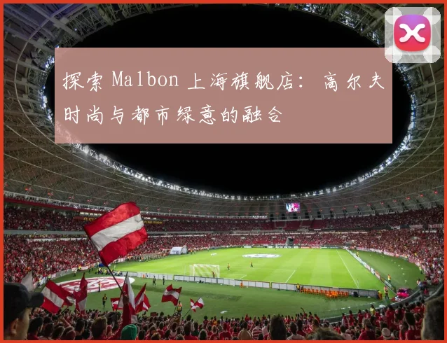 探索 Malbon 上海旗舰店：高尔夫时尚与都市绿意的融合