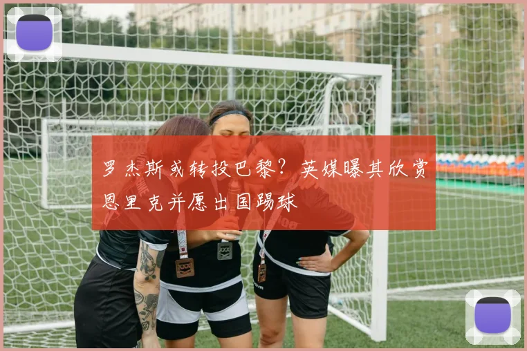 罗杰斯或转投巴黎?英媒曝其欣赏恩里克并愿出国踢球