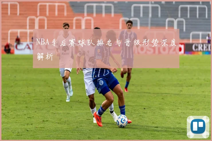 NBA季后赛球队排名与晋级形势深度解析