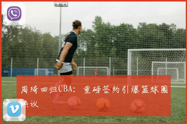 周琦回归CBA：重磅签约引爆篮球圈热议