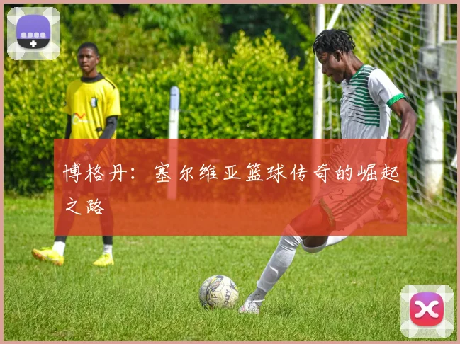 博格丹：塞尔维亚篮球传奇的崛起之路