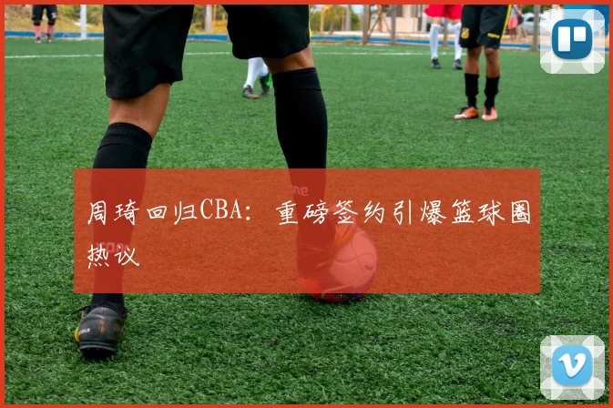 周琦回归CBA：重磅签约引爆篮球圈热议