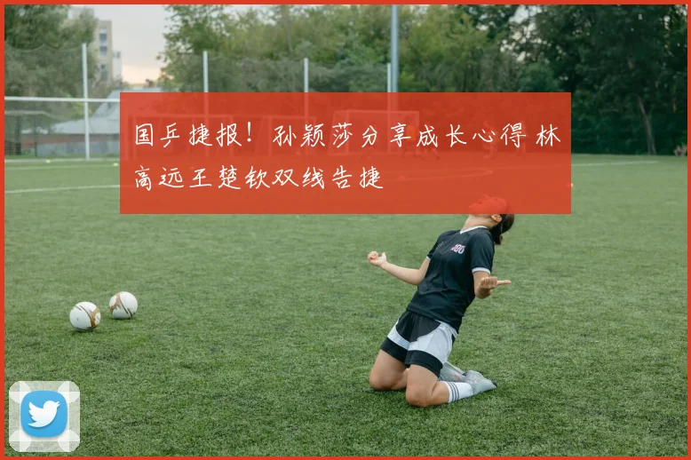 国乒捷报！孙颖莎分享成长心得 林高远王楚钦双线告捷