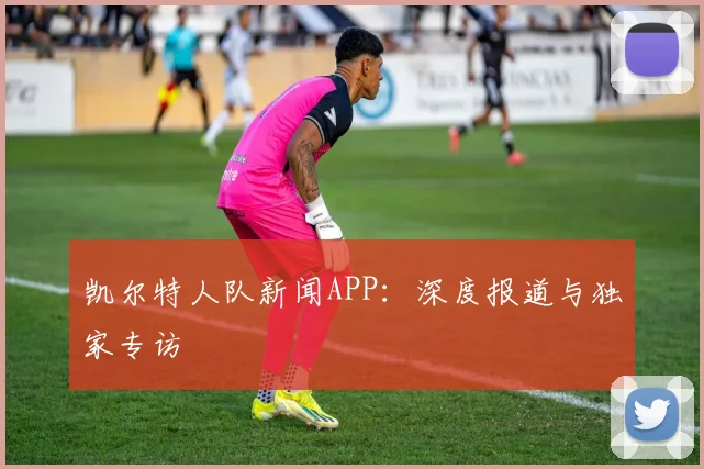 凯尔特人队新闻APP：深度报道与独家专访
