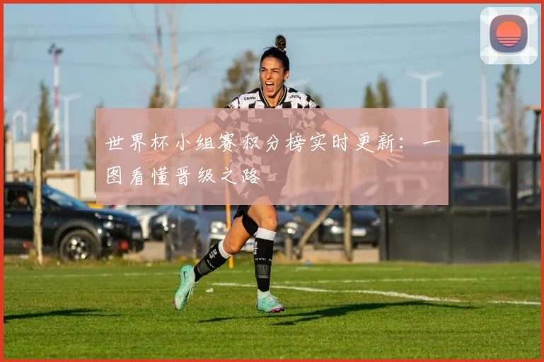 世界杯小组赛积分榜实时更新：一图看懂晋级之路