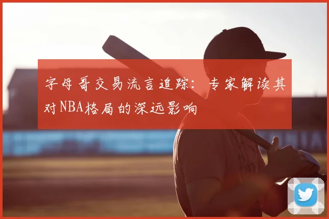 字母哥交易流言追踪：专家解读其对NBA格局的深远影响