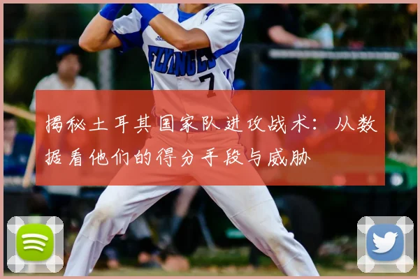 揭秘土耳其国家队进攻战术：从数据看他们的得分手段与威胁
