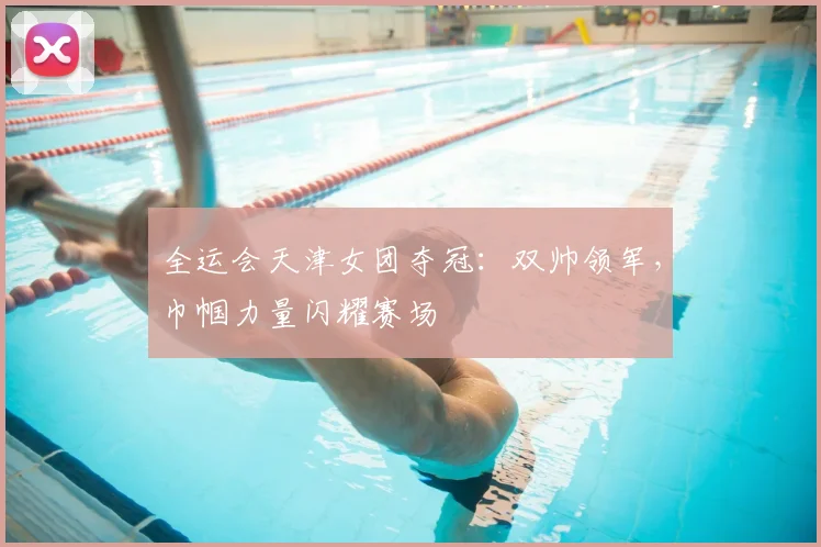 全运会天津女团夺冠：双帅领军，巾帼力量闪耀赛场