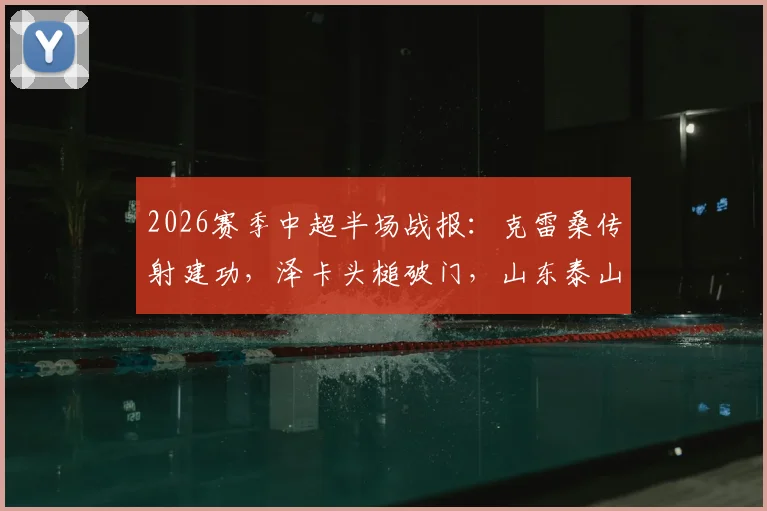 2026赛季中超半场战报:克雷桑传射建功,泽卡头槌破门,山东泰山2-0领先上海申花