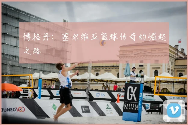博格丹：塞尔维亚篮球传奇的崛起之路