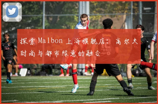 探索 Malbon 上海旗舰店：高尔夫时尚与都市绿意的融合