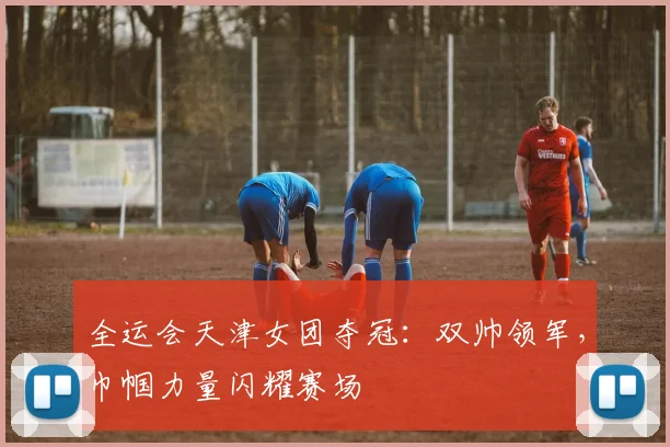 全运会天津女团夺冠：双帅领军，巾帼力量闪耀赛场