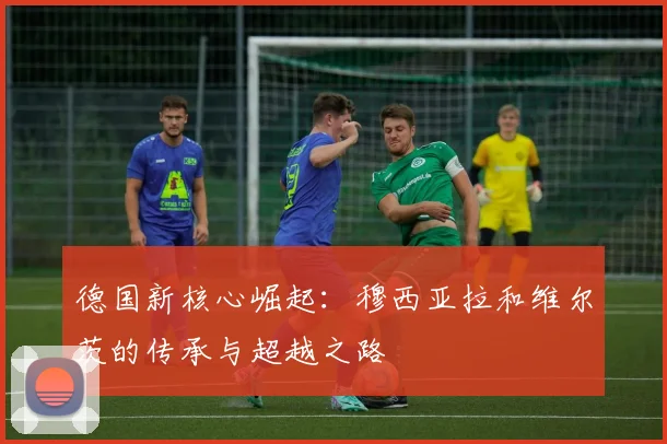 德国新核心崛起：穆西亚拉和维尔茨的传承与超越之路