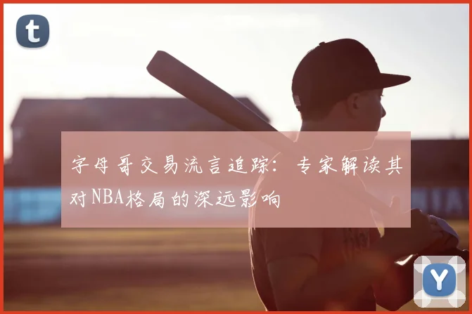字母哥交易流言追踪：专家解读其对NBA格局的深远影响