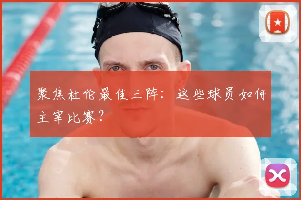 聚焦杜伦最佳三阵：这些球员如何主宰比赛？