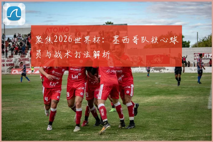 聚焦2026世界杯:墨西哥队核心球员与战术打法解析