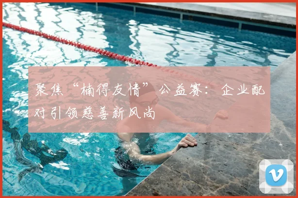 聚焦“楠得友情”公益赛：企业配对引领慈善新风尚